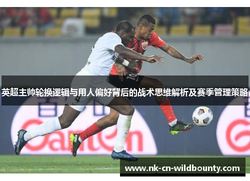 英超主帅轮换逻辑与用人偏好背后的战术思维解析及赛季管理策略