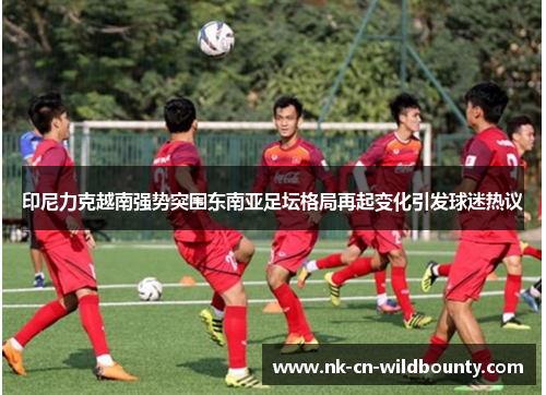 印尼力克越南强势突围东南亚足坛格局再起变化引发球迷热议 印尼力克越南强势突围东南亚足坛格局再起变化引发球迷热议