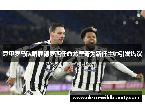 意甲罗马队解雇德罗西任命尤里奇为新任主帅引发热议