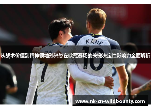 从战术价值到精神领袖孙兴慜在欧冠赛场的关键决定性影响力全面解析