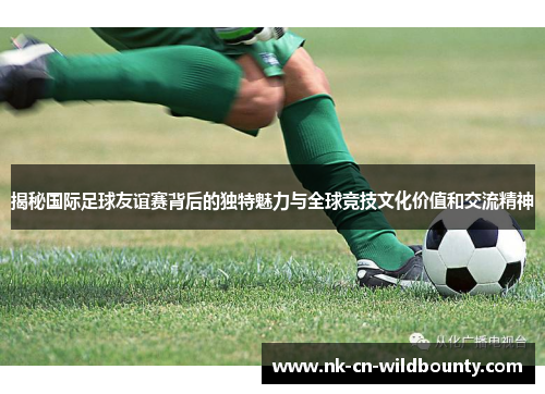 揭秘国际足球友谊赛背后的独特魅力与全球竞技文化价值和交流精神